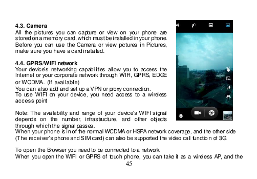  45    4.3. Camera All  the  pictures  you  can  capture  or  view on  your  phone  are stored on a memory card, which must be installed in your phone. Before you can  use  the Camera or view pictures  in Pictures, make sure you have a card installed.   4.4. GPRS/WIFI network Your device’s  networking  capabilities  allow  you  to  access  the Internet or your corporate network through WIFI, GPRS, EDGE or WCDMA.  (If available) You can also add and set up a VPN or proxy connection. To use  WIFI on  your device, you need  access to  a wireless access point  Note: The  availability and  range  of  your  device’s WIFI signal depends  on  the  number,  infrastructure,  and  other  objects through which the signal passes. When your phone is in of the normal WCDMA or HSPA network coverage, and the other side  (The receiver’s phone and SIM card) can also be supported the video call functio n of 3G.  To open the Browser you need to be connected to a network. When  you  open the  WIFI or  GPRS of  touch phone,  you can take  it  as a  wireless AP, and  the 