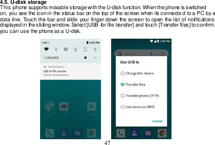  47  4.5. U-disk storage This phone supports movable storage with the U-disk function. When the phone is switched on, you see the icon in the status bar on the top of the screen when its connecte d to a PC by a data  line.  Touch the  bar and  slide  your finger  down the screen  to  open  the list  of  notifications displayed in the sliding window. Select [USB for file transfer] and touch [Transfer files] to confirm, you can use the phone as a U-disk.                    