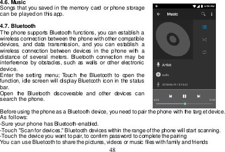  48  4.6. Music Songs  that  you saved in  the memory card  or  phone storage can be played on this app.  4.7. Bluetooth The phone supports Bluetooth functions, you can establish a wireless connection between the phone with other compatible devices,  and  data  transmission,  and  you  can  establish  a wireless connection between  devices  in  the  phone  with  a distance  of  several  meters.  Bluetooth  connection may  be interference  by  obstacles, such as  walls or other electronic device. Enter the  setting  menu;  Touc h  the  Bluetooth  to  open  the function, idle screen will  display Bluetooth icon  in the status bar. Open  the  Bluetooth  discoverable  and  other  devices  can search the phone.  Before using the phone as a Bluetooth device, you need to pair the phone with the target device. As follows: -Sure your phone has Bluetooth-enabled. -Touch &quot;Scan for devices.&quot; Bluetooth devices within the range of the phone will start scanning. -Touch the device you want to pair, to confirm password to complete the pairing You can use Bluetooth to share the pictures, videos or music files with family and friends 