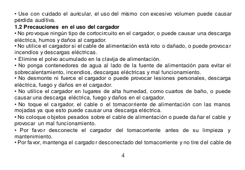  4  •  Use  con  cuidado  el  auricular, el uso del  mismo  con  excesivo  volumen  puede  causar pérdida  auditiva. 1.2 Precauciones  en el uso del cargador • No provoque ningún tipo de cortocircuito en el cargador, o puede causar  una descarga eléctrica, humos y daños al cargador. • No utilice el cargador si el cable de alimentación está roto o dañado, o puede provoca r incendios y descargas eléctricas. •  Elimine el polvo acumulado en la clavija de alimentación. •  No ponga  contenedores  de  agua  al lado  de  la  fuente  de  alimentación  para evitar el sobrecalentamiento, incendios, descargas eléctricas y mal funcionamiento.  •  No  desmonte  ni  fuerce  el  cargador  o  puede  provocar lesiones  personales,  descarga eléctrica, fuego y daños en el cargador. •  No utilice el  cargador en  lugares  de  alta  humedad,  como cuartos  de  baño,  o  puede causar una descarga eléctrica, fuego y daños en el cargador. •  No   toque  el  ca rgador, el  cable o   el  tomacorriente de alimentación  con  las  manos  mojadas ya que esto puede causar una  descarga eléctrica. • No coloque o bjetos pesados sobre el cable de alimentación o puede da ñar el cable  y provocar  un mal funcionamiento. •  Por  fa vo r  desconecte  el  cargador  del  tomacorriente   antes  de  su  limpieza  y mantenimiento. • Por favor, mantenga el cargado r desconectado del tomacorriente y no tire d el cable de 