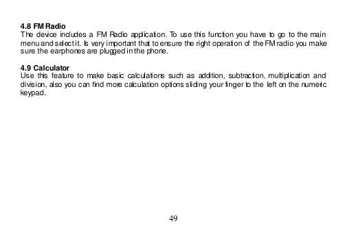  49   4.8 FM Radio The  device  includes  a  FM  Radio  application.  To  use  this function  you have to go  to the  main menu and select it. Is very important that to ensure the right operation of  the FM radio you make sure the earphones are plugged in the phone.  4.9 Calculator Use  this  feature to  make basic  calculations such  as  addition,  subtraction, multiplication  and division, also you can find more calculation options sliding your finger to the  left on the numeric keypad.  