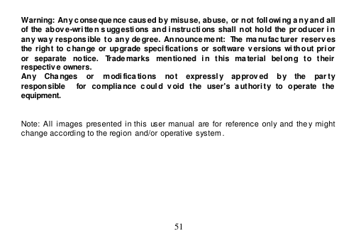  51  Warning: Any conseque nce caused by misuse, abuse, or not  foll owi ng a ny and all of  the  above-wri tte n suggestions  and instructions  shall not hold the  pr oducer i n any  way  respons ible  to any  degree.  Announce ment:  The ma nufacturer  reserv es the right to change  or upgrade  specifications  or software  v ersions  wi thout  prior or  separate  notice.  Trademarks  mentioned  in  this  material  belong  to  their  respective owners. Any    Changes    or    modi fications    not    expressl y    approved    by    the    par ty   responsible    for  complia nce  c oul d  void  the  user&apos;s  a uthori ty  to  operate  the equipment.   Note:  All  images presented  in this  user manual are for  reference  only  and  they might  change according to the region  and/or operative system.  