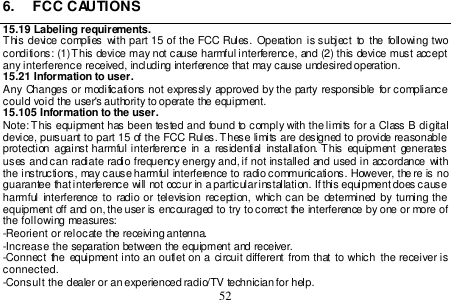  52  6.  FCC CAUTIONS 15.19 Labeling requirements. This device complies  with  part  15 of  the  FCC  Rules.  Operation is subject to  the following  two conditions: (1) This device may not cause harmful interference, and (2) this device must accept any interference received, including interference that may cause undesired operation.  15.21 Information to user. Any  Changes or  modifications not expressly approved  by  the party  responsible  for compliance could void the user&apos;s authority to operate the equipment. 15.105 Information to the user. Note: This equipment has been tested and found to comply with the limits for a Class B digital device, pursuant to part 15 of the FCC Rules. These limits are designed to provide reasonable protection  against harmful interference  in a  residential  installation. This equipment  generates uses  and can  radiate radio  frequency energy and, if not  installed  and used  in accordance with the instructions, may cause harmful interference to radio communications. However, the re is no guarantee that interference will not occur in a particular installation. If this equipment does cause harmful interference to  radio  or television  reception,  which can be  determined by  turning  the equipment off and on, the user is encouraged to try to correct the interference by one or more of the following measures: -Reorient or relocate the receiving antenna. -Increase the separation between the equipment and receiver. -Connect  the  equipment into an  outlet on a  circuit different from that  to which the  receiver is connected. -Consult the dealer or an experienced radio/TV technician for help. 