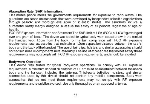  53   Absorption Rate (SAR) information:  This mobile  phone  meets the  government&apos;s requirements  for exposure to  radio  waves. The guidelines are based on standards that were developed by independent scientific organizations through  periodic  and  thorough  evaluation  of  scientific  studies.  The  standards  include  a substantial safety margin designed  to assure  the safety of  all persons  regardless of  age or health. FCC RF Exposure Information and Statement The SAR limit of USA (FCC) is 1.6 W/kg averaged over one gram of tissue. This device was tested for typical body-worn operations with the back of the  handset  kept  1.0cm  from  the  body. To  maintain  compliance  with  FCC  RF  exposu re requirements, use accessories  that  maintain a 1.0cm separation  distance  between  the  user&apos;s body and the back of the handset. The use of belt clips, holsters and similar accessories should not contain metallic components in its assembly. The use of accessories that do not satisfy these requirements may not comply with FCC RF exposure requirements, and should be avoided.  Body-worn Operation This  device  was  tested  for  typical  body-worn  operations.  To  comply  with  RF  exposure requirements, a minimum separation distance of 1.0 cm must be maintained between the user’s body  and  the  handset,  including  the  antenna. Third-party  belt-clips,  holsters,  and  similar accessories  used by  this  device  should  not  contain any  metallic components.  Body-worn accessories  that  do  not  meet  these  requirements  may  not  comply  with  RF  exposure requirements and should be avoided. Use only the supplied or an approved antenna.  