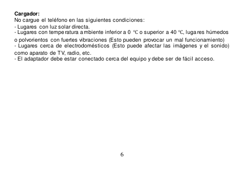  6  Cargador: No cargue  el teléfono en las siguientes condiciones: - Lugares  con luz solar directa. - Lugares con tempe ratura ambiente inferior a 0  ℃ o superior a 40 ℃, luga res húmedos  o polvorientos con fuertes vibraciones (Esto pueden  provocar un  mal funcionamiento)  - Lugares  cerca  de  electrodomésticos  (Esto  puede  afectar las imágenes y el  sonido) como aparato de TV, radio, etc. - El adaptador debe estar conectado cerca del equipo y debe ser de fácil acceso.   