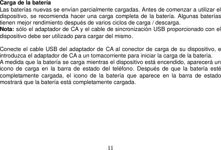  11  Carga de la batería Las baterías nuevas se envían parcialmente cargadas. Antes de comenzar a utilizar el dispositivo, se recomienda hacer una carga completa de la batería. Algunas baterías tienen mejor rendimiento después de varios ciclos de carga / descarga. Nota: sólo el adaptador de CA y el cable de sincronización USB proporcionado con el dispositivo debe ser utilizado para cargar del mismo.  Conecte el cable USB del adaptador de CA al conector de carga de su dispositivo, e introduzca el adaptador de CA a un tomacorriente para iniciar la carga de la batería. A medida que la batería se carga mientras el dispositivo está encendido, aparecerá un icono de carga en  la  barra de  estado del  teléfono.  Después  de  que la  batería  esté completamente  cargada,  el  icono  de  la  batería  que  aparece  en  la  barra  de  estado mostrará que la batería está completamente cargada.    