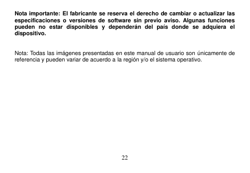  22  Nota importante: El fabricante se reserva el derecho de cambiar o actualizar las especificaciones  o  versiones  de  software  sin previo aviso.  Algunas  funciones pueden  no  estar  disponibles  y  dependerán  del  país  donde  se  adquiera  el dispositivo.     Nota: Todas las imágenes presentadas en este manual de usuario son únicamente de referencia y pueden variar de acuerdo a la región y/o el sistema operativo.          