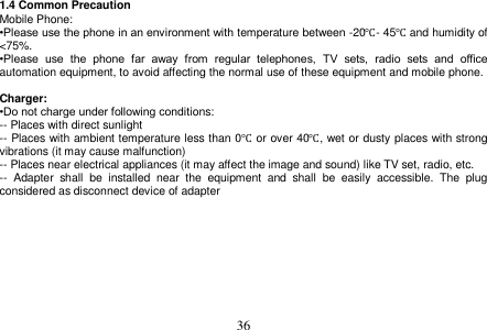  36  1.4 Common Precaution Mobile Phone: •Please use the phone in an environment with temperature between -20℃- 45℃ and humidity of &lt;75%. •Please  use  the  phone  far  away  from  regular  telephones,  TV  sets,  radio  sets  and  office automation equipment, to avoid affecting the normal use of these equipment and mobile phone.  Charger: •Do not charge under following conditions: -- Places with direct sunlight -- Places with ambient temperature less than 0℃ or over 40℃, wet or dusty places with strong vibrations (it may cause malfunction) -- Places near electrical appliances (it may affect the image and sound) like TV set, radio, etc. --  Adapter  shall  be  installed  near  the  equipment  and  shall  be  easily  accessible.  The  plug considered as disconnect device of adapter 