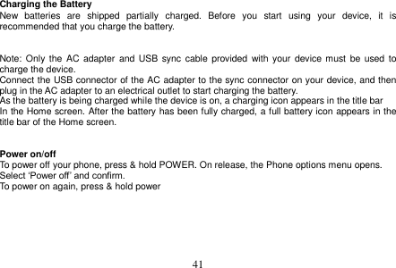  41  Charging the Battery New  batteries  are  shipped  partially  charged.  Before  you  start  using  your  device,  it  is recommended that you charge the battery.     Note: Only  the  AC  adapter and USB  sync  cable provided  with  your device must  be  used  to charge the device. Connect the USB connector of the AC adapter to the sync connector on your device, and then plug in the AC adapter to an electrical outlet to start charging the battery. As the battery is being charged while the device is on, a charging icon appears in the title bar In the Home screen. After the battery has been fully charged, a full battery icon appears in the title bar of the Home screen.   Power on/off To power off your phone, press &amp; hold POWER. On release, the Phone options menu opens. Select ‘Power off’ and confirm. To power on again, press &amp; hold power     