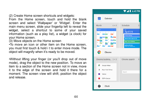  44    (2) Create Home screen shortcuts and widgets: From  the  Home  screen,  touch  and  hold  the  blank screen  and  select  ‘Wallpaper’ or ‘Widget’.  Enter  the main menu screen, slide your fingertip left to reveal the widget,  select  a  shortcut  to  some  of  your  saved information (such as a  play list), a widget (a clock) for your Home screen. (3) Move objects on the Home screen •To  move  an icon  or other item on  the  Home  screen, you must first touch &amp; hold i t to enter move mode. The object will magnify when it’s ready to be moved.  •Without lifting  your  finger (or  you’ll  drop out  of  move mode), drag the object to the new position. To move an item to a section of the Home screen not in view, move it  to  the  edge  of  the  screen  and  hold  it  there  for  a moment. The screen view will shift; position the object and release.     