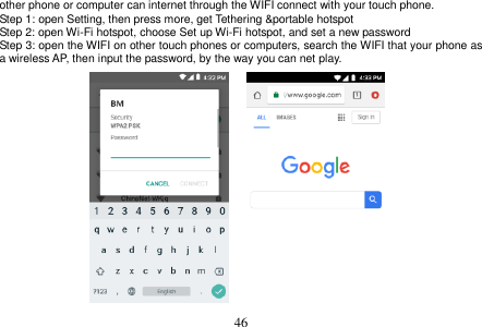  46  other phone or computer can internet through the WIFI connect with your touch phone.   Step 1: open Setting, then press more, get Tethering &amp;portable hotspot Step 2: open Wi-Fi hotspot, choose Set up Wi-Fi hotspot, and set a new password Step 3: open the WIFI on other touch phones or computers, search the WIFI that your phone as a wireless AP, then input the password, by the way you can net play.                    