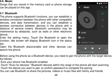  48  4.6. Music Songs that you saved in the memory card or phone storage can be played on this app.  4.7. Bluetooth The phone supports Bluetooth functions, you can establish a wireless connection between the phone with other compatible devices,  and  data  transmission,  and  you  can  establish  a wireless  connection  between  devices  in  the  phone  with  a distance  of  several  meters.  Bluetooth  connection  may  be interference  by  obstacles, such  as  walls  or  other  electronic device. Enter  the  setting  menu;  Touch  the  Bluetooth  to  open  the function, idle screen will display Bluetooth icon in the status bar. Open  the  Bluetooth  discoverable  and  other  devices  can search the phone.  Before using the phone as a Bluetooth device, you need to pair the phone with the target device. As follows: -Sure your phone has Bluetooth-enabled. -Touch &quot;Scan for devices.&quot; Bluetooth devices within the range of the phone will start scanning. -Touch the device you want to pair, to confirm password to complete the pairing You can use Bluetooth to share the pictures, videos or music files with family and friends 