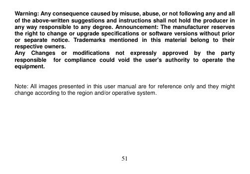  51  Warning: Any consequence caused by misuse, abuse, or not following any and all of the above-written suggestions and instructions shall not hold the producer in any way responsible to any degree. Announcement: The manufacturer reserves the right to change or upgrade specifications or software versions without prior or  separate  notice.  Trademarks  mentioned  in  this  material  belong  to  their respective owners. Any    Changes    or    modifications    not    expressly    approved    by    the    party   responsible    for  compliance  could  void  the  user&apos;s  authority  to  operate  the equipment.   Note: All images presented in this user manual are for reference only and they might change according to the region and/or operative system.  