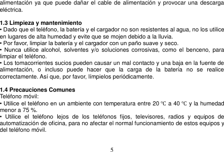  5  alimentación  ya que puede dañar el  cable de alimentación  y provocar una descarga eléctrica.  1.3 Limpieza y mantenimiento • Dado que el teléfono, la batería y el cargador no son resistentes al agua, no los utilice en lugares de alta humedad y evite que se mojen debido a la lluvia. • Por favor, limpiar la batería y el cargador con un paño suave y seco. •  Nunca  utilice  alcohol,  solventes  y/o  soluciones  corrosivas,  como el  benceno,  para limpiar el teléfono. • Los tomacorrientes sucios pueden causar un mal contacto y una baja en la fuente de alimentación,  o  incluso  puede  hacer  que  la  carga  de  la  batería  no  se  realice correctamente. Así que, por favor, límpielos periódicamente.  1.4 Precauciones Comunes Teléfono móvil: • Utilice el teléfono en un ambiente con temperatura entre 20 ℃ a 40 ℃ y la humedad menor a 75 %. •  Utilice  el  teléfono  lejos  de  los  teléfonos  fijos,  televisores,  radios  y  equipos  de automatización de oficina, para no afectar el normal funcionamiento de estos equipos y del teléfono móvil.  