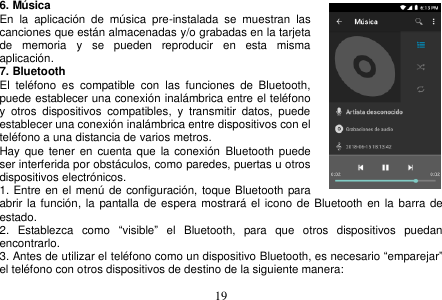  19  6. Música En  la  aplicación  de  música  pre-instalada  se  muestran  las canciones que están almacenadas y/o grabadas en la tarjeta de  memoria  y  se  pueden  reproducir  en  esta  misma aplicación. 7. Bluetooth El  teléfono  es  compatible  con  las  funciones  de  Bluetooth, puede establecer una conexión inalámbrica entre el teléfono     y  otros  dispositivos  compatibles,  y  transmitir  datos,  puede establecer una conexión inalámbrica entre dispositivos con el teléfono a una distancia de varios metros.   Hay  que tener en  cuenta que  la conexión  Bluetooth puede ser interferida por obstáculos, como paredes, puertas u otros dispositivos electrónicos. 1. Entre en el menú de configuración, toque Bluetooth para abrir la función, la pantalla de espera mostrará el  icono de Bluetooth en  la barra de estado. 2.  Establezca  como  “visible”  el  Bluetooth,  para  que  otros  dispositivos  puedan encontrarlo. 3. Antes de utilizar el teléfono como un dispositivo Bluetooth, es necesario “emparejar” el teléfono con otros dispositivos de destino de la siguiente manera: 