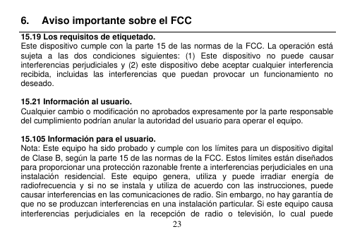  23  6.  Aviso importante sobre el FCC 15.19 Los requisitos de etiquetado. Este dispositivo cumple con la parte 15 de las normas de la FCC. La operación está sujeta  a  las  dos  condiciones  siguientes:  (1)  Este  dispositivo  no  puede  causar interferencias perjudiciales y  (2) este  dispositivo debe  aceptar cualquier interferencia recibida,  incluidas  las  interferencias  que  puedan  provocar  un  funcionamiento  no deseado.  15.21 Información al usuario. Cualquier cambio o modificación no aprobados expresamente por la parte responsable del cumplimiento podrían anular la autoridad del usuario para operar el equipo.  15.105 Información para el usuario. Nota: Este equipo ha sido probado y cumple con los límites para un dispositivo digital de Clase B, según la parte 15 de las normas de la FCC. Estos límites están diseñados para proporcionar una protección razonable frente a interferencias perjudiciales en una instalación  residencial.  Este  equipo  genera,  utiliza  y  puede  irradiar  energía  de radiofrecuencia  y  si  no  se  instala  y  utiliza  de  acuerdo  con las  instrucciones,  puede causar interferencias en las comunicaciones de radio. Sin embargo, no hay garantía de que no se produzcan interferencias en una instalación particular. Si este equipo causa interferencias  perjudiciales  en  la  recepción  de  radio  o  televisión,  lo  cual  puede 