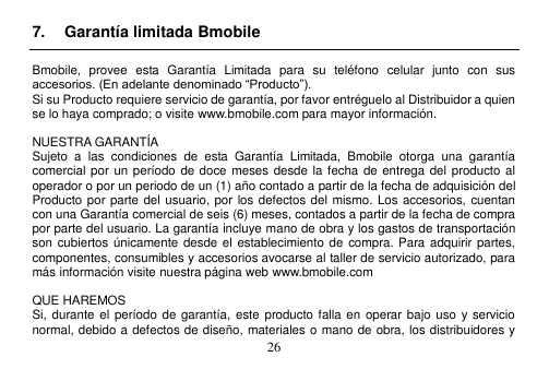  26  7.  Garantía limitada Bmobile  Bmobile,  provee  esta  Garantía  Limitada  para  su  teléfono  celular  junto  con  sus accesorios. (En adelante denominado “Producto”). Si su Producto requiere servicio de garantía, por favor entréguelo al Distribuidor a quien se lo haya comprado; o visite www.bmobile.com para mayor información.  NUESTRA GARANTÍA Sujeto  a  las  condiciones  de  esta  Garantía  Limitada,  Bmobile  otorga  una  garantía comercial por un período de doce  meses desde la fecha de  entrega del producto al operador o por un periodo de un (1) año contado a partir de la fecha de adquisición del Producto por parte del usuario, por los defectos del mismo. Los accesorios, cuentan con una Garantía comercial de seis (6) meses, contados a partir de la fecha de compra por parte del usuario. La garantía incluye mano de obra y los gastos de transportación son cubiertos  únicamente desde el establecimiento de compra. Para adquirir partes, componentes, consumibles y accesorios avocarse al taller de servicio autorizado, para más información visite nuestra página web www.bmobile.com    QUE HAREMOS Si, durante el período de garantía,  este producto falla en  operar bajo uso  y servicio normal, debido a defectos de diseño, materiales o mano de obra, los distribuidores y 