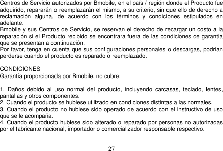  27  Centros de Servicio autorizados por Bmobile, en el país / región donde el Producto fue adquirido, repararán o reemplazarán el mismo, a su criterio, sin que ello de derecho a reclamación  alguna,  de  acuerdo  con  los  términos  y  condiciones  estipulados  en adelante. Bmobile y sus Centros de Servicio, se reservan el derecho de recargar un costo a la reparación si el Producto recibido se encontrara fuera de las condiciones de garantía que se presentan a continuación. Por favor, tenga en cuenta que sus configuraciones personales o descargas, podrían perderse cuando el producto es reparado o reemplazado.  CONDICIONES Garantía proporcionada por Bmobile, no cubre:  1.  Daños  debido  al  uso  normal  del  producto,  incluyendo  carcasas,  teclado,  lentes, pantallas y otros componentes. 2. Cuando el producto se hubiese utilizado en condiciones distintas a las normales.   3. Cuando el producto no hubiese sido operado de acuerdo con el instructivo de uso que se le acompaña. 4. Cuando el producto hubiese sido alterado o reparado por personas no autorizadas por el fabricante nacional, importador o comercializador responsable respectivo.  