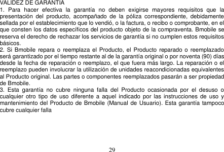  29  VALIDEZ DE GARANTIA 1.  Para  hacer  efectiva  la  garantía  no  deben  exigirse  mayores  requisitos  que  la presentación  del  producto,  acompañado  de  la  póliza  correspondiente,  debidamente sellada por el establecimiento que lo vendió, o la factura, o recibo o comprobante, en el que consten los datos específicos del producto objeto de la compraventa. Bmobile se reserva el derecho de rechazar los servicios de garantía si no cumplen estos requisitos básicos. 2. Si  Bmobile repara o  reemplaza el Producto, el  Producto reparado o  reemplazado será garantizado por el tiempo restante al de la garantía original o por noventa (90) días desde la fecha de reparación o reemplazo, el que fuera más largo. La reparación o el reemplazo pueden involucrar la utilización de unidades reacondicionadas equivalentes al Producto original. Las partes o componentes reemplazados pasarán a ser propiedad de Bmobile. 3.  Esta  garantía  no  cubre  ninguna  falla  del  Producto  ocasionada  por  el  desuso  o cualquier  otro tipo  de uso diferente  a aquel indicado  por las  instrucciones de  uso  y mantenimiento del Producto de Bmobile (Manual de Usuario). Esta garantía tampoco cubre cualquier falla         