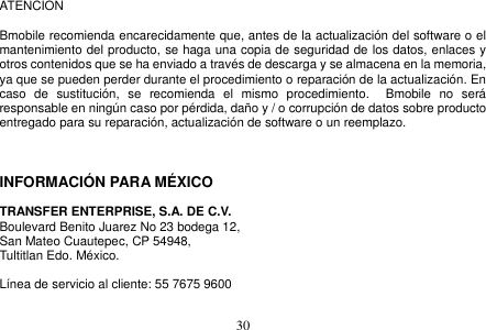  30  ATENCION    Bmobile recomienda encarecidamente que, antes de la actualización del software o el mantenimiento del producto, se haga una copia de seguridad de los datos, enlaces y otros contenidos que se ha enviado a través de descarga y se almacena en la memoria, ya que se pueden perder durante el procedimiento o reparación de la actualización. En caso  de  sustitución,  se  recomienda  el  mismo  procedimiento.    Bmobile  no  será responsable en ningún caso por pérdida, daño y / o corrupción de datos sobre producto entregado para su reparación, actualización de software o un reemplazo.    INFORMACIÓN PARA MÉXICO  TRANSFER ENTERPRISE, S.A. DE C.V. Boulevard Benito Juarez No 23 bodega 12,   San Mateo Cuautepec, CP 54948,   Tultitlan Edo. México.  Línea de servicio al cliente: 55 7675 9600  