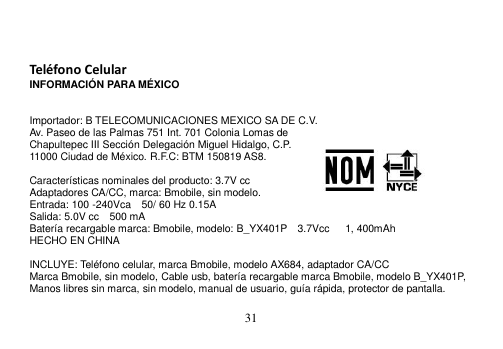  31     Teléfono Celular INFORMACIÓN PARA MÉXICO   Importador: B TELECOMUNICACIONES MEXICO SA DE C.V. Av. Paseo de las Palmas 751 Int. 701 Colonia Lomas de Chapultepec III Sección Delegación Miguel Hidalgo, C.P. 11000 Ciudad de México. R.F.C: BTM 150819 AS8.  Características nominales del producto: 3.7V cc Adaptadores CA/CC, marca: Bmobile, sin modelo. Entrada: 100 -240Vca    50/ 60 Hz 0.15A Salida: 5.0V cc    500 mA Batería recargable marca: Bmobile, modelo: B_YX401P  3.7Vcc      1, 400mAh HECHO EN CHINA  INCLUYE: Teléfono celular, marca Bmobile, modelo AX684, adaptador CA/CC Marca Bmobile, sin modelo, Cable usb, batería recargable marca Bmobile, modelo B_YX401P, Manos libres sin marca, sin modelo, manual de usuario, guía rápida, protector de pantalla.  