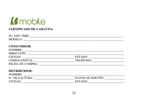  32        CERTIFICADO DE GARANTIA  No. ESN / IMEI:_____________________________________________________________ MODELO: _________________________________________________________________  CONSUMIDOR: NOMBRE:__________________________________________________________________ DIRECCIÓN:________________________________________________________________ CIUDAD: __________________________________ ESTADO: _______________________ CÓDIGO POSTAL: __________________________ TELÉFONO:_____________________ FECHA DE COMPRA: ________________________________________________________  DISTRIBUIDOR: NOMBRE: __________________________________________________________________ N º DE FACTURA: __________________________ DATOS DE EDICIÓN: _____________ CIUDAD: __________________________________ ESTADO:________________________   