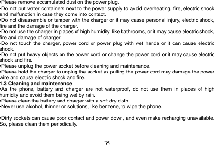  35  •Please remove accumulated dust on the power plug. •Do not put water containers next to the power supply to avoid overheating, fire, electric shock and malfunction in case they come into contact. •Do not disassemble or tamper with the charger or it may cause personal injury, electric shock, fire and the damage of the charger. •Do not use the charger in places of high humidity, like bathrooms, or it may cause electric shock, fire and damage of charger. •Do  not  touch the charger,  power  cord  or  power  plug  with wet hands or it can cause electric shock. •Do not put heavy objects on the power cord or change the power cord or it may cause electric shock and fire. •Please unplug the power socket before cleaning and maintenance. •Please hold the charger to unplug the socket as pulling the power cord may damage the power wire and cause electric shock and fire. 1.3 Cleaning and maintenance •As  the  phone,  battery  and  charger  are  not  waterproof,  do  not  use  them  in  places  of  high humidity and avoid them being wet by rain. •Please clean the battery and charger with a soft dry cloth. •Never use alcohol, thinner or solutions, like benzene, to wipe the phone.    •Dirty sockets can cause poor contact and power down, and even make recharging unavailable. So, please clean them periodically.   