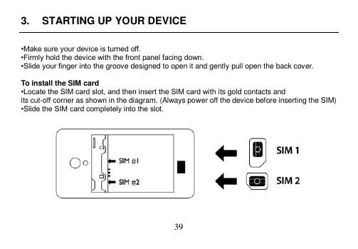  39  3.  STARTING UP YOUR DEVICE  •Make sure your device is turned off. •Firmly hold the device with the front panel facing down. •Slide your finger into the groove designed to open it and gently pull open the back cover.  To install the SIM card •Locate the SIM card slot, and then insert the SIM card with its gold contacts and its cut-off corner as shown in the diagram. (Always power off the device before inserting the SIM) •Slide the SIM card completely into the slot.     