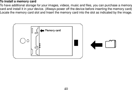  40  To install a memory card To have additional storage for your images, videos, music and files, you can purchase a memory card and install it in your device. (Always power off the device before inserting the memory card) Locate the memory card slot and Insert the memory card into the slot as indicated by the image.          