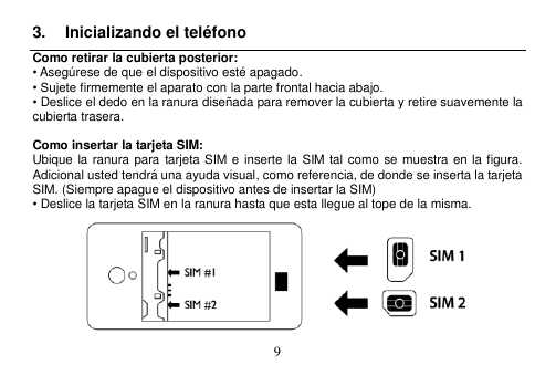  9  3.  Inicializando el teléfono Como retirar la cubierta posterior: • Asegúrese de que el dispositivo esté apagado. • Sujete firmemente el aparato con la parte frontal hacia abajo. • Deslice el dedo en la ranura diseñada para remover la cubierta y retire suavemente la cubierta trasera.  Como insertar la tarjeta SIM: Ubique la ranura para tarjeta SIM e inserte la  SIM tal como se muestra en la figura.   Adicional usted tendrá una ayuda visual, como referencia, de donde se inserta la tarjeta SIM. (Siempre apague el dispositivo antes de insertar la SIM) • Deslice la tarjeta SIM en la ranura hasta que esta llegue al tope de la misma.    