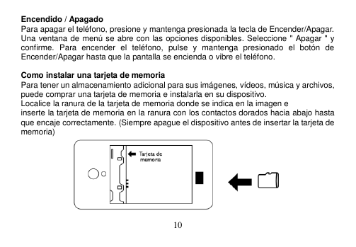  10  Encendido / Apagado Para apagar el teléfono, presione y mantenga presionada la tecla de Encender/Apagar. Una ventana de menú se abre con las opciones disponibles. Seleccione &quot; Apagar &quot; y confirme.  Para  encender  el  teléfono,  pulse  y  mantenga  presionado  el  botón  de Encender/Apagar hasta que la pantalla se encienda o vibre el teléfono.  Como instalar una tarjeta de memoria Para tener un almacenamiento adicional para sus imágenes, vídeos, música y archivos, puede comprar una tarjeta de memoria e instalarla en su dispositivo. Localice la ranura de la tarjeta de memoria donde se indica en la imagen e inserte la tarjeta de memoria en la ranura con los contactos dorados hacia abajo hasta que encaje correctamente. (Siempre apague el dispositivo antes de insertar la tarjeta de memoria)  