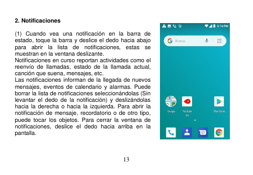  13   2. Notificaciones    (1)  Cuando  vea  una  notificación  en  la  barra  de estado, toque la barra y deslice el dedo hacia abajo para  abrir  la  lista  de  notificaciones,  estas  se muestran en la ventana deslizante. Notificaciones en curso reportan actividades como el reenvío  de  llamadas,  estado  de  la  llamada  actual, canción que suena, mensajes, etc. Las notificaciones informan de la llegada de nuevos mensajes, eventos de  calendario y  alarmas. Puede borrar la lista de notificaciones seleccionándolas (Sin levantar  el  dedo  de  la  notificación)  y  deslizándolas hacia la derecha o hacia  la izquierda.  Para abrir  la notificación de mensaje, recordatorio o de otro tipo, puede  tocar  los  objetos. Para  cerrar  la ventana  de notificaciones,  deslice  el  dedo  hacia  arriba  en  la pantalla.   