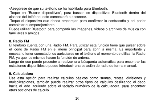  20  -Asegúrese de que su teléfono se ha habilitado para Bluetooth. -Toque  en  &quot;Buscar  dispositivos&quot;,  para  buscar  los  dispositivos  Bluetooth  dentro  del alcance del teléfono, este comenzará a escanear. -Toque el  dispositivo que desea emparejar,  para confirmar la contraseña y así poder completar el emparejamiento Puede utilizar Bluetooth para compartir las imágenes, vídeos o archivos de música con familiares y amigos  8. Radio FM El teléfono cuenta con una Radio FM. Para utilizar esta función tiene que pulsar sobre el  icono  de  Radio  FM  en  el  menú  principal  para  abrir  la  misma.  Es  importante  y necesario tener conectado los auriculares en el teléfono al momento de utilizar la Radio FM, ya que los mismos hacen la función de antena. Luego de eso puede proceder a realizar una búsqueda automática para encontrar las estaciones disponibles o puede introducir una estación de radio de forma manual.  9. Calculadora Use  esta  opción  para  realizar  cálculos  básicos  como  sumas,  restas,  divisiones  y multiplicaciones,  también  puede  realizar  otros  tipos  de  cálculos  deslizando  el  dedo hacia  el  lado  izquierdo sobre  el  teclado  numérico  de  la  calculadora, para  encontrar otras opciones de cálculo. 