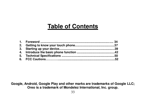  33     Table of Contents    1.  Foreword ....................................................................................... 34 2.  Getting to know your touch phone...............................................37 3.  Starting up your device..................................................................39 4.  Introduce the basic phone function .............................................42 5.  Technical Specifications ...............................................................50 6.  FCC Cautions…………....................................................................52       Google, Android, Google Play and other marks are trademarks of Google LLC; Oreo is a trademark of Mondelez International, Inc. group. 