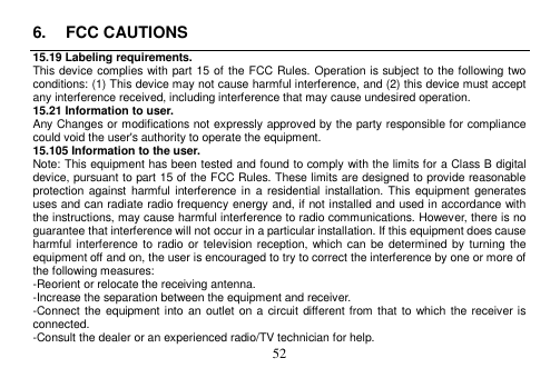  52  6.  FCC CAUTIONS 15.19 Labeling requirements. This device complies with part 15 of the FCC Rules. Operation is subject to the following two conditions: (1) This device may not cause harmful interference, and (2) this device must accept any interference received, including interference that may cause undesired operation. 15.21 Information to user. Any Changes or modifications not expressly approved by the party responsible for compliance could void the user&apos;s authority to operate the equipment. 15.105 Information to the user. Note: This equipment has been tested and found to comply with the limits for a Class B digital device, pursuant to part 15 of the FCC Rules. These limits are designed to provide reasonable protection against  harmful  interference in  a  residential  installation. This  equipment  generates uses and can radiate radio frequency energy and, if not installed and used in accordance with the instructions, may cause harmful interference to radio communications. However, there is no guarantee that interference will not occur in a particular installation. If this equipment does cause harmful interference to  radio  or  television reception, which can  be  determined by  turning the equipment off and on, the user is encouraged to try to correct the interference by one or more of the following measures: -Reorient or relocate the receiving antenna. -Increase the separation between the equipment and receiver. -Connect the equipment  into an outlet on a circuit different from that  to which the receiver is connected. -Consult the dealer or an experienced radio/TV technician for help. 