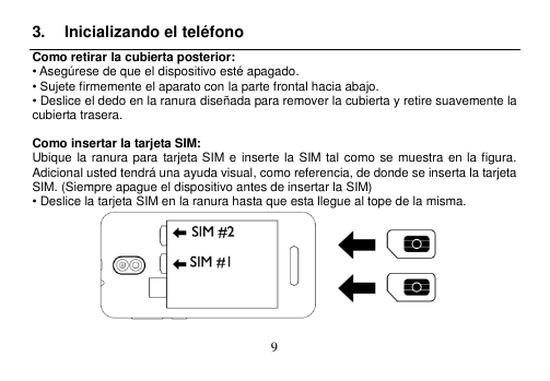  9  3.  Inicializando el teléfono Como retirar la cubierta posterior: • Asegúrese de que el dispositivo esté apagado. • Sujete firmemente el aparato con la parte frontal hacia abajo. • Deslice el dedo en la ranura diseñada para remover la cubierta y retire suavemente la cubierta trasera.  Como insertar la tarjeta SIM: Ubique la ranura para  tarjeta SIM e  inserte la  SIM tal  como se muestra en la figura.   Adicional usted tendrá una ayuda visual, como referencia, de donde se inserta la tarjeta SIM. (Siempre apague el dispositivo antes de insertar la SIM) • Deslice la tarjeta SIM en la ranura hasta que esta llegue al tope de la misma.     