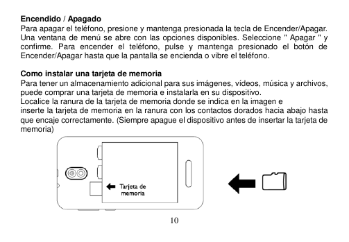  10  Encendido / Apagado Para apagar el teléfono, presione y mantenga presionada la tecla de Encender/Apagar. Una ventana de menú se abre con las opciones disponibles. Seleccione &quot; Apagar &quot; y confirme.  Para  encender  el  teléfono,  pulse  y  mantenga  presionado  el  botón  de Encender/Apagar hasta que la pantalla se encienda o vibre el teléfono.  Como instalar una tarjeta de memoria Para tener un almacenamiento adicional para sus imágenes, vídeos, música y archivos, puede comprar una tarjeta de memoria e instalarla en su dispositivo. Localice la ranura de la tarjeta de memoria donde se indica en la imagen e inserte la tarjeta de memoria en la ranura con los contactos dorados hacia abajo hasta que encaje correctamente. (Siempre apague el dispositivo antes de insertar la tarjeta de memoria)  