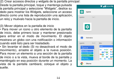  14  (2) Crear accesos directos y widgets de la pantalla principal: Desde la pantalla principal, toque y mantenga pulsada la pantalla principal y seleccione “Widgets”, deslice su dedo para mostrar los Widgets, seleccione un acceso directo como una lista de reproducción una aplicación, un reloj y muévalo hacia la pantalla de inicio.       (3) Mover objetos en la pantalla de inicio • Para mover un icono u otro elemento de la pantalla de inicio, debe primero tocar y mantener presionado para  entrar  en  el  modo  de  movimiento.  El  objeto mostrara un globo con una notificación o información cuando esté listo para ser trasladado. • Sin levantar el dedo (Si no desactivará el modo de movimiento),  arrastre el  objeto  a  la  nueva  posición. Para mover un elemento a una sección de la pantalla de inicio o a la vista, mueva al borde de la pantalla y manténgalo en esa posición durante un momento. La vista  de  la  pantalla  cambiará;  coloque  el  objeto  y suelte.  