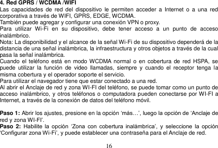  16  4. Red GPRS / WCDMA /WIFI Las  capacidades  de  red  del  dispositivo  le  permiten  acceder  a  Internet  o  a  una  red corporativa a través de WIFI, GPRS, EDGE, WCDMA. También puede agregar y configurar una conexión VPN o proxy. Para  utilizar  Wi-Fi  en  su  dispositivo,  debe  tener  acceso  a  un  punto  de  acceso inalámbrico. Nota: La disponibilidad y el alcance de la señal Wi-Fi de su dispositivo dependerá de la distancia de una señal inalámbrica, la infraestructura y otros objetos a través de la cual pasa la señal inalámbrica. Cuando el  teléfono  está  en modo WCDMA  normal  o en cobertura  de  red  HSPA, se puede  utilizar  la  función  de  video  llamadas,  siempre  y  cuando  el  receptor  tenga  la misma cobertura y el operador soporte el servicio. Para utilizar el navegador tiene que estar conectado a una red. Al abrir el Anclaje de red y zona WI-FI del teléfono, se puede tomar como un punto de acceso inalámbrico, y otros teléfonos o computadora pueden conectarse por WI-FI a Internet, a través de la conexión de datos del teléfono móvil.  Paso 1: Abrir los ajustes, presione en la opción ‘más…’, luego la opción de ‘Anclaje de red y zona WI-FI’. Paso  2: Habilite  la  opción  ‘Zona  con  cobertura  inalámbrica’,  y  seleccione  la  opción ‘Configurar zona Wi-Fi’, y puede establecer una contraseña para el Anclaje de red. 