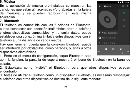  19  6. Música En  la  aplicación  de  música  pre-instalada  se  muestran  las canciones que están almacenadas y/o grabadas en la tarjeta de  memoria  y  se  pueden  reproducir  en  esta  misma aplicación. 7. Bluetooth El  teléfono  es  compatible  con  las  funciones  de  Bluetooth, puede establecer una conexión inalámbrica entre el teléfono     y  otros  dispositivos  compatibles,  y  transmitir  datos,  puede establecer una conexión inalámbrica entre dispositivos con el teléfono a una distancia de varios metros.   Hay  que  tener en  cuenta que  la  conexión  Bluetooth puede ser interferida por obstáculos, como paredes, puertas u otros dispositivos electrónicos. 1. Entre en el  menú de configuración, toque Bluetooth para abrir la función, la  pantalla de espera mostrará el  icono de Bluetooth en  la barra de estado. 2.  Establezca  como  “visible”  el  Bluetooth,  para  que  otros  dispositivos  puedan encontrarlo. 3. Antes de utilizar el teléfono como un dispositivo Bluetooth, es necesario “emparejar” el teléfono con otros dispositivos de destino de la siguiente manera: 