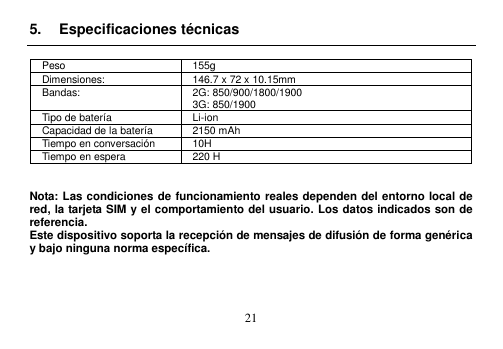  21  5.  Especificaciones técnicas  Peso 155g Dimensiones: 146.7 x 72 x 10.15mm Bandas: 2G: 850/900/1800/1900 3G: 850/1900 Tipo de batería Li-ion Capacidad de la batería 2150 mAh Tiempo en conversación 10H Tiempo en espera 220 H   Nota: Las condiciones de funcionamiento reales dependen del entorno local de red, la tarjeta SIM y el comportamiento del usuario. Los datos indicados son de referencia. Este dispositivo soporta la recepción de mensajes de difusión de forma genérica y bajo ninguna norma específica.     