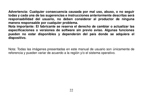  22   Advertencia: Cualquier consecuencia causada por mal uso, abuso, o no seguir todas y cada una de las sugerencias e instrucciones anteriormente descritas será responsabilidad  del  usuario,  no  deben  considerar  al  productor  de  ninguna manera responsable por cualquier problema. Nota importante: El fabricante se reserva el derecho de cambiar o actualizar las especificaciones  o  versiones  de  software  sin  previo  aviso.  Algunas  funciones pueden  no  estar  disponibles  y  dependerán  del  país  donde  se  adquiera  el dispositivo.     Nota: Todas las imágenes presentadas en este manual de usuario son únicamente de referencia y pueden variar de acuerdo a la región y/o el sistema operativo. 