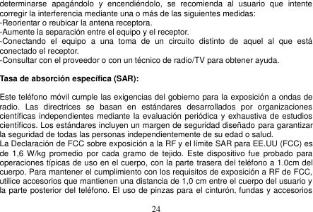  24  determinarse  apagándolo  y  encendiéndolo,  se  recomienda  al  usuario  que  intente corregir la interferencia mediante una o más de las siguientes medidas: -Reorientar o reubicar la antena receptora. -Aumente la separación entre el equipo y el receptor. -Conectando  el  equipo  a  una  toma  de  un  circuito  distinto  de  aquel  al  que  está conectado el receptor. -Consultar con el proveedor o con un técnico de radio/TV para obtener ayuda.  Tasa de absorción específica (SAR):  Este teléfono móvil cumple las exigencias del gobierno para la exposición a ondas de radio.  Las  directrices  se  basan  en  estándares  desarrollados  por  organizaciones científicas independientes mediante la evaluación periódica  y exhaustiva de estudios científicos. Los estándares incluyen un margen de seguridad diseñado para garantizar la seguridad de todas las personas independientemente de su edad o salud. La Declaración de FCC sobre exposición a la RF y el límite SAR para EE.UU (FCC) es de  1,6 W/kg promedio  por cada  gramo  de tejido. Este  dispositivo fue  probado para operaciones típicas de uso en el cuerpo, con la parte trasera del teléfono a 1.0cm del cuerpo. Para mantener el cumplimiento con los requisitos de exposición a RF de FCC, utilice accesorios que mantienen una distancia de 1,0 cm entre el cuerpo del usuario y la parte posterior del teléfono. El uso de pinzas para el cinturón, fundas y accesorios 