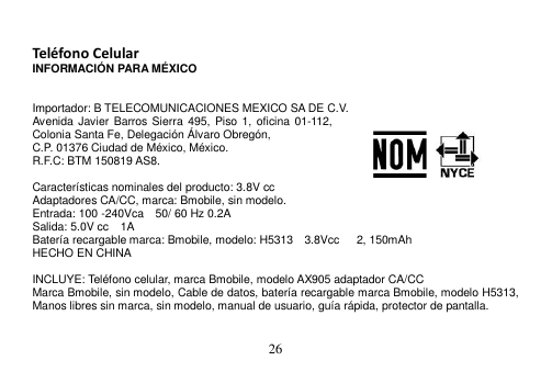  26   Teléfono Celular INFORMACIÓN PARA MÉXICO   Importador: B TELECOMUNICACIONES MEXICO SA DE C.V. Avenida Javier  Barros  Sierra  495,  Piso 1,  oficina 01-112, Colonia Santa Fe, Delegación Álvaro Obregón, C.P. 01376 Ciudad de México, México.     R.F.C: BTM 150819 AS8.  Características nominales del producto: 3.8V cc Adaptadores CA/CC, marca: Bmobile, sin modelo. Entrada: 100 -240Vca    50/ 60 Hz 0.2A Salida: 5.0V cc    1A Batería recargable marca: Bmobile, modelo: H5313  3.8Vcc      2, 150mAh HECHO EN CHINA  INCLUYE: Teléfono celular, marca Bmobile, modelo AX905 adaptador CA/CC Marca Bmobile, sin modelo, Cable de datos, batería recargable marca Bmobile, modelo H5313, Manos libres sin marca, sin modelo, manual de usuario, guía rápida, protector de pantalla.  