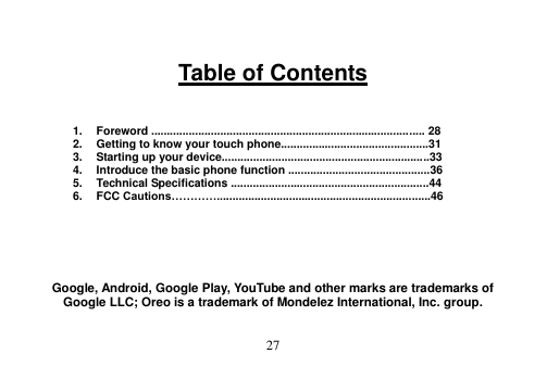  27   Table of Contents    1.  Foreword ....................................................................................... 28 2.  Getting to know your touch phone...............................................31 3.  Starting up your device..................................................................33 4.  Introduce the basic phone function .............................................36 5.  Technical Specifications ...............................................................44 6.  FCC Cautions…………....................................................................46       Google, Android, Google Play, YouTube and other marks are trademarks of Google LLC; Oreo is a trademark of Mondelez International, Inc. group. 