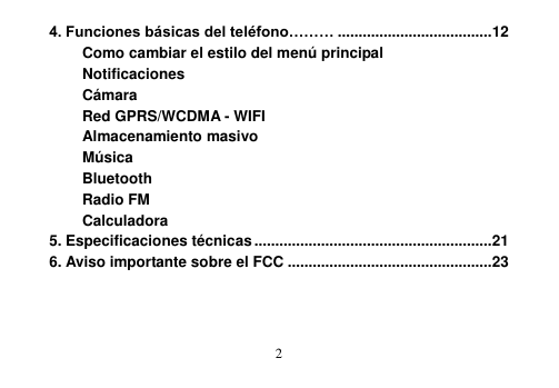  2  4. Funciones básicas del teléfono……… ..................................... 12 Como cambiar el estilo del menú principal Notificaciones Cámara Red GPRS/WCDMA - WIFI Almacenamiento masivo Música Bluetooth Radio FM Calculadora 5. Especificaciones técnicas ......................................................... 21 6. Aviso importante sobre el FCC ................................................. 23   