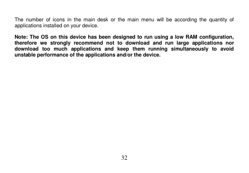  32   The  number  of  icons  in  the  main  desk  or  the  main  menu  will  be  according  the  quantity  of applications installed on your device.  Note: The OS on this device has been designed to run using a low RAM configuration, therefore  we  strongly  recommend  not  to  download  and  run  large  applications  nor download  too  much  applications  and  keep  them  running  simultaneously  to  avoid unstable performance of the applications and/or the device. 