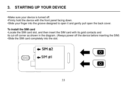  33  3.  STARTING UP YOUR DEVICE  •Make sure your device is turned off. •Firmly hold the device with the front panel facing down. •Slide your finger into the groove designed to open it and gently pull open the back cover.  To install the SIM card •Locate the SIM card slot, and then insert the SIM card with its gold contacts and its cut-off corner as shown in the diagram. (Always power off the device before inserting the SIM) •Slide the SIM card completely into the slot.     