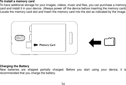  34  To install a memory card To have additional storage for your images, videos, music and files, you can purchase a memory card and install it in your device. (Always power off the device before inserting the memory card) Locate the memory card slot and Insert the memory card into the slot as indicated by the image.      Charging the Battery New  batteries  are  shipped  partially  charged.  Before  you  start  using  your  device,  it  is recommended that you charge the battery.     