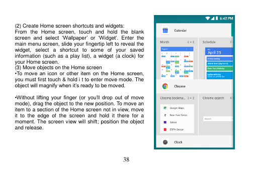  38    (2) Create Home screen shortcuts and widgets: From  the  Home  screen,  touch  and  hold  the  blank screen  and  select  ‘Wallpaper’ or  ‘Widget’.  Enter  the main menu screen, slide your fingertip left to reveal the widget,  select  a  shortcut  to  some  of  your  saved information (such as a play list), a widget (a clock) for your Home screen. (3) Move objects on the Home screen •To  move  an  icon  or  other item  on  the  Home  screen, you must first touch &amp; hold i t to enter move mode. The object will magnify when it’s ready to be moved.  •Without lifting  your  finger  (or  you’ll drop  out  of  move mode), drag the object to the new position. To move an item to a section of the Home screen not in view, move it  to  the  edge  of  the  screen  and  hold  it  there  for  a moment. The screen view will shift; position the object and release.     